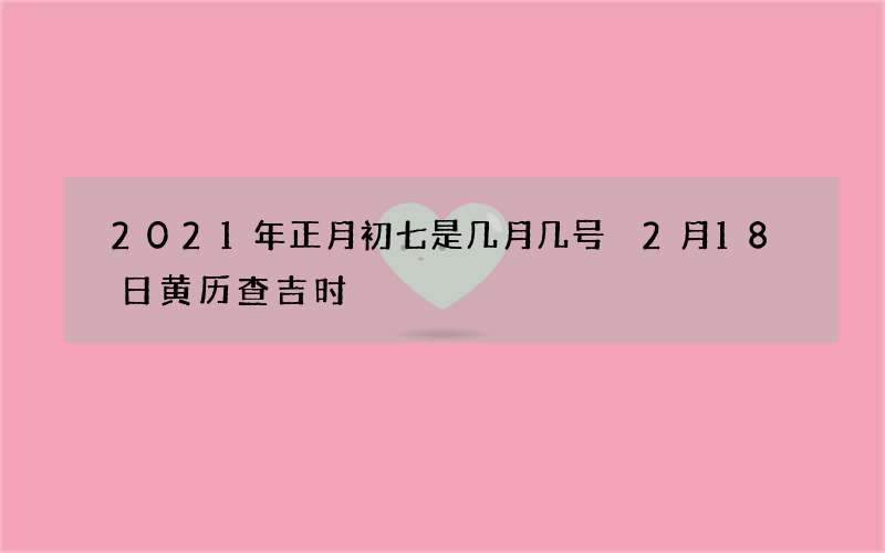 2021年正月初七是几月几号 2月18日黄历查吉时